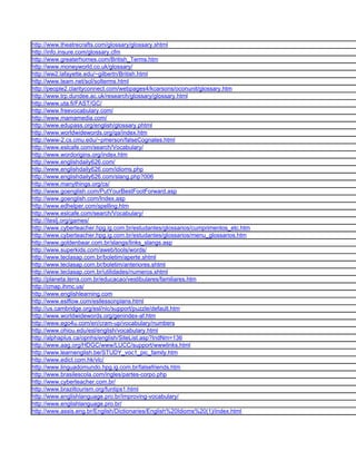 http://www.theatrecrafts.com/glossary/glossary.shtml
http://info.insure.com/glossary.cfm
http://www.greaterhomes.com/British_Terms.htm
http://www.moneyworld.co.uk/glossary/
http://ww2.lafayette.edu/~gilbertn/British.html
http://www.team.net/sol/solterms.html
http://people2.clarityconnect.com/webpages4/kcarsons/oconunit/glossary.htm
http://www.trp.dundee.ac.uk/research/glossary/glossary.html
http://www.uta.fi/FAST/GC/
http://www.freevocabulary.com/
http://www.mamamedia.com/
http://www.edupass.org/english/glossary.phtml
http://www.worldwidewords.org/qa/index.htm
http://www-2.cs.cmu.edu/~pmerson/falseCognates.html
http://www.eslcafe.com/search/Vocabulary/
http://www.wordorigins.org/index.htm
http://www.englishdaily626.com/
http://www.englishdaily626.com/idioms.php
http://www.englishdaily626.com/slang.php?006
http://www.manythings.org/cs/
http://www.goenglish.com/PutYourBestFootForward.asp
http://www.goenglish.com/Index.asp
http://www.edhelper.com/spelling.htm
http://www.eslcafe.com/search/Vocabulary/
http://iteslj.org/games/
http://www.cyberteacher.hpg.ig.com.br/estudantes/glossarios/cumprimentos_etc.htm
http://www.cyberteacher.hpg.ig.com.br/estudantes/glossarios/menu_glossarios.htm
http://www.goldenbear.com.br/slangs/links_slangs.asp
http://www.superkids.com/aweb/tools/words/
http://www.teclasap.com.br/boletim/aperte.shtml
http://www.teclasap.com.br/boletim/anteriores.shtml
http://www.teclasap.com.br/utilidades/numeros.shtml
http://planeta.terra.com.br/educacao/vestibulares/familiares.htm
http://cmap.ihmc.us/
http://www.englishlearning.com
http://www.eslflow.com/esllessonplans.html
http://us.cambridge.org/esl/nic/support/puzzle/default.htm
http://www.worldwidewords.org/genindex-af.htm
http://www.ego4u.com/en/cram-up/vocabulary/numbers
http://www.ohiou.edu/esl/english/vocabulary.html
http://alphaplus.ca/opnhs/english/SiteList.asp?IndNm=136
http://www.aag.org/HDGC/www/LUCC/support/wwwlinks.html
http://www.learnenglish.be/STUDY_voc1_pic_family.htm
http://www.edict.com.hk/vlc/
http://www.linguadomundo.hpg.ig.com.br/falsefriends.htm
http://www.brasilescola.com/ingles/partes-corpo.php
http://www.cyberteacher.com.br/
http://www.braziltourism.org/funtips1.html
http://www.englishlanguage.pro.br/improving-vocabulary/
http://www.englishlanguage.pro.br/
http://www.assis.eng.br/English/Dictionaries/English%20Idioms%20(1)/index.html
 
