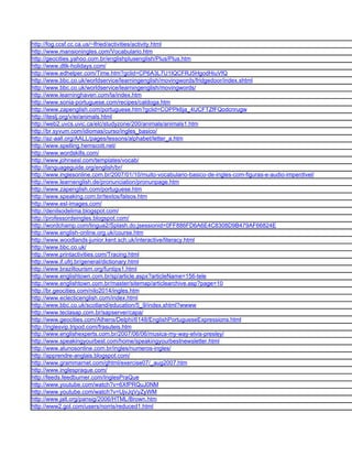 http://fog.ccsf.cc.ca.us/~lfried/activities/activity.html
http://www.mansioningles.com/Vocabulario.htm
http://geocities.yahoo.com.br/englishplusenglish/Plus/Plus.htm
http://www.dltk-holidays.com/
http://www.edhelper.com/Time.htm?gclid=CP6A3L7U1IQCFRJ5HgodHiuVfQ
http://www.bbc.co.uk/worldservice/learningenglish/movingwords/fridgedoor/index.shtml
http://www.bbc.co.uk/worldservice/learningenglish/movingwords/
http://www.learninghaven.com/la/index.htm
http://www.sonia-portuguese.com/recipes/caldoga.htm
http://www.zapenglish.com/portuguese.htm?gclid=COPPk6ja_4UCFTZfFQodcnrugw
http://iteslj.org/v/ei/animals.html
http://web2.uvcs.uvic.ca/elc/studyzone/200/animals/animals1.htm
http://br.syvum.com/idiomas/curso/ingles_basico/
http://az-aall.org/AALL/pages/lessons/alphabet/letter_a.htm
http://www.spelling.hemscott.net/
http://www.wordskills.com/
http://www.johnsesl.com/templates/vocab/
http://languageguide.org/english/br/
http://www.inglesonline.com.br/2007/01/10/muito-vocabulario-basico-de-ingles-com-figuras-e-audio-imperdivel/
http://www.learnenglish.de/pronunciation/pronunpage.htm
http://www.zapenglish.com/portuguese.htm
http://www.speaking.com.br/textos/falsos.htm
http://www.esl-images.com/
http://denilsodelima.blogspot.com/
http://professordeingles.blogspot.com/
http://wordchamp.com/lingua2/Splash.do;jsessionid=0FF886FD6A6E4C8308D9B479AF66824E
http://www.english-online.org.uk/course.htm
http://www.woodlands-junior.kent.sch.uk/interactive/literacy.html
http://www.bbc.co.uk/
http://www.printactivities.com/Tracing.html
http://www.if.ufrj.br/general/dictionary.html
http://www.braziltourism.org/funtips1.html
http://www.englishtown.com.br/sp/article.aspx?articleName=156-tele
http://www.englishtown.com.br/master/sitemap/articlearchive.asp?page=10
http://br.geocities.com/nilo2014/ingles.htm
http://www.eclecticenglish.com/index.html
http://www.bbc.co.uk/scotland/education/5_9/index.shtml?wwww
http://www.teclasap.com.br/sapserver/capa/
http://www.geocities.com/Athens/Delphi/6148/EnglishPortugueseExpressions.html
http://inglesvip.tripod.com/frasuteis.htm
http://www.englishexperts.com.br/2007/06/06/musica-my-way-elvis-presley/
http://www.speakingyourbest.com/home/speakingyourbestnewsletter.html
http://www.alunosonline.com.br/ingles/numeros-ingles/
http://apprendre-anglais.blogspot.com/
http://www.grammarnet.com/ghtml/exercise07/_aug2007.htm
http://www.inglespraque.com/
http://feeds.feedburner.com/InglesPraQue
http://www.youtube.com/watch?v=6XfPRQuJ0NM
http://www.youtube.com/watch?v=UjvJqVyZyWM
http://www.jalt.org/pansig/2006/HTML/Brown.htm
http://www2.gol.com/users/norris/reduced1.html
 