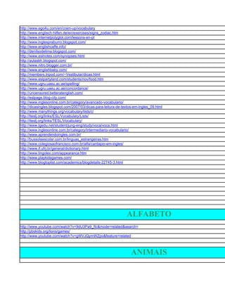 http://www.ego4u.com/en/cram-up/vocabulary
http://www.englisch-hilfen.de/en/exercises/signs_zodiac.htm
http://www.internetpolyglot.com/lessons-en-pt
http://www.inglespraburro.blogspot.com/
http://www.englishcaffe.info/
http://denilsodelima.blogspot.com/
http://www.eslnotes.com/synopses.html
http://aulasbh.blogspot.com/
http://www.nitro.blogger.com.br/
http://www.englishbaby.com/
http://members.tripod.com/~Vestibular/dicas.html
http://www.eslpartyland.com/students/nov/food.htm
http://www.ugru.uaeu.ac.ae/spelling/
http://www.ugru.uaeu.ac.ae/concordance/
http://uncensored.betteratenglish.com/
http://eslpage.blog-city.com/
http://www.inglesonline.com.br/category/avancado-vocabulario/
http://dicasingles.blogspot.com/2007/03/dicas-para-leitura-de-textos-em-ingles_09.html
http://www.manythings.org/vocabulary/lists/c/
http://iteslj.org/links/ESL/Vocabulary/Lists/
http://iteslj.org/links/TESL/Vocabulary/
http://www.tgedu.net/student/jung-eng/study/voca/voca.html
http://www.inglesonline.com.br/category/intermediario-vocabulario/
http://www.aprendendoingles.com.br/
http://bussolaescolar.com.br/linguas_estrangeiras.htm
http://www.colegiosaofrancisco.com.br/alfa/cardapio-em-ingles/
http://www.if.ufrj.br/general/dictionary.html
http://www.lingolex.com/appearance.htm
http://www.playkidsgames.com/
http://www.blogtoplist.com/academics/blogdetails-22745-3.html




                                                                ALFABETO
http://www.youtube.com/watch?v=9dU3Pa9_fIc&mode=related&search=
http://pbskids.org/lions/games/
http://www.youtube.com/watch?v=gWVJQymWZpo&feature=related



                                                                   ANIMAIS
 
