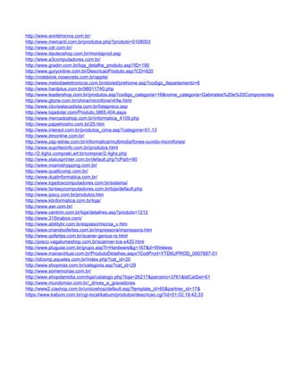 http://www.worldmicros.com.br/
http://www.mercanti.com.br/produtos.php?produto=0108003
http://www.cdr.com.br/
http://www.itautecshop.com.br/montaprod.asp
http://www.a3computadores.com.br/
http://www.gradin.com.br/loja_detalhe_produto.asp?ID=190
http://www.guryonline.com.br/DescricaoProduto.asp?CD=820
http://notebook.nosecrets.com.br/apple/
http://www.melodiaeletronicos.com.br/stored/prehome.asp?codigo_departamento=6
http://www.hardplus.com.br/98011740.php
http://www.leadershop.com.br/produtos.asp?codigo_categoria=16&nome_categoria=Gabinetes%20e%20Componentes
http://www.gtone.com.br/china/microfone/vhfw.html
http://www.clovisatacadista.com.br/listapreco.asp
http://www.lojadolar.com/Produto,3865,404.aspx
http://www.mercadoshop.com.br/informatica_4109.php
http://www.papelnostro.com.br/25.htm
http://www.intersol.com.br/produtos_cima.asp?categoria=01.13
http://www.itmonline.com.br/
http://www.zap-letras.com.br/informatica/multimidia/fones-ouvido-microfones/
http://www.supritecinfo.com.br/produtos.html
http://2.4ghz.compraki.art.br/comprar/2.4ghz.php
http://www.statusprinter.com.br/default.php?cPath=90
http://www.miamishopping.com.br/
http://www.quallicomp.com.br/
http://www.dualinformatica.com.br/
http://www.lojadoscomputadores.com.br/sistema/
http://www.fantasycomputadores.com.br/loja/default.php
http://www.ipscy.com.br/produtos.htm
http://www.ktinformatica.com.br/loja/
http://www.awi.com.br/
http://www.centrim.com.br/loja/detalhes.asp?produto=1212
http://www.315inabox.com/
http://www.abilitybr.com.br/espiaso/microa_v.htm
http://www.criandoofertas.com.br/impressora/impressora.htm
http://www.qofertas.com.br/scaner-genius-rs.html
http://preco.vagalumeshop.com.br/scanner-tce-s420.html
http://www.pluguse.com.br/grupo.asp?l=Hardware&g=167&d=Wireless
http://www.maniavirtual.com.br/ProdutoDetalhes.aspx?CodProd=YTD6UPROD_0007897-01
http://idcomp.aqueles.com.br/index.php?cat_id=20
http://www.shopmax.com.br/categoria.asp?cat_id=29
http://www.somemorias.com.br/
http://www.shopdamidia.com/loja/catalogo.php?loja=26217&parceiro=3761&IdCatSel=61
http://www.mundomax.com.br/_drives_e_gravadores
http://www2.ciashop.com.br/unicoshop/default.asp?template_id=60&partner_id=17&
https://www.kabum.com.br/cgi-local/kabum/produtos/descricao.cgi?id=01:02:19:42:33
 