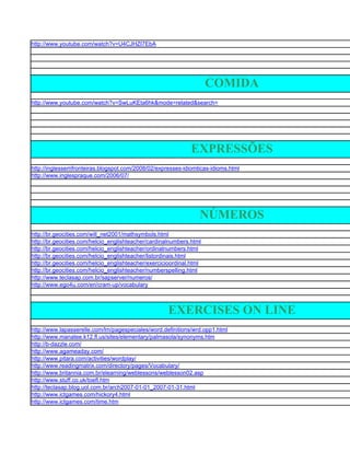 http://www.youtube.com/watch?v=U4CJHZI7EbA




                                                                      COMIDA
http://www.youtube.com/watch?v=SwLuKEta6hk&mode=related&search=




                                                               EXPRESSÕES
http://inglessemfronteiras.blogspot.com/2008/02/expresses-idiomticas-idioms.html
http://www.inglespraque.com/2006/07/




                                                                  NÚMEROS
http://br.geocities.com/will_net2001/mathsymbols.html
http://br.geocities.com/helcio_englishteacher/cardinalnumbers.html
http://br.geocities.com/helcio_englishteacher/ordinalnumbers.html
http://br.geocities.com/helcio_englishteacher/listordinais.html
http://br.geocities.com/helcio_englishteacher/exercicioordinal.html
http://br.geocities.com/helcio_englishteacher/numberspelling.html
http://www.teclasap.com.br/sapserver/numeros/
http://www.ego4u.com/en/cram-up/vocabulary



                                                      EXERCISES ON LINE
http://www.lapasserelle.com/lm/pagespeciales/word.definitions/wrd.opp1.html
http://www.manatee.k12.fl.us/sites/elementary/palmasola/synonyms.htm
http://b-dazzle.com/
http://www.agameaday.com/
http://www.pitara.com/activities/wordplay/
http://www.readingmatrix.com/directory/pages/Vocabulary/
http://www.britannia.com.br/elearning/weblessons/weblesson02.asp
http://www.stuff.co.uk/toefl.htm
http://teclasap.blog.uol.com.br/arch2007-01-01_2007-01-31.html
http://www.ictgames.com/hickory4.html
http://www.ictgames.com/time.htm
 