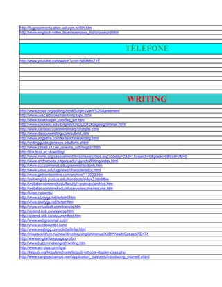 http://hugosarmento.sites.uol.com.br/6th.htm
http://www.englisch-hilfen.de/en/exercises_list/crossword.htm



                                                                TELEFONE
http://www.youtube.com/watch?v=m-W6dXfm7YE




                                                                WRITING
http://www.powa.org/editing.htm#Subject/Verb%20Agreement
http://www.uvsc.edu/owl/handouts/logic.html
http://www.tarakharper.com/faq_wrt.htm
http://www.colorado.edu/English/ENGL2012Klages/grammar.html
http://www.canteach.ca/elementary/prompts.html
http://www.discoverwriting.com/submit.html
http://www.angelfire.com/ks/teachme/writing.html
http://writingguide.geneseo.edu/form.shtml
http://www.cesa9.k12.wi.us/wvhs_sub/english.htm
http://link.bubl.ac.uk/writing/
http://www.nwrel.org/assessment/lessonsearchtips.asp?odelay=2&d=1&search=0&grade=0&trait=0&l=0
http://www.andromeda.rutgers.edu/~jlynch/Writing/index.html
http://www.ccc.commnet.edu/grammar/textonly.htm
http://www.umuc.edu/ugp/ewp/characteristics.html
http://www.getitwriteonline.com/archive/113003.htm
http://owl.english.purdue.edu/handouts/index2.html#bw
http://webster.commnet.edu/faculty/~archives/archive.htm
http://webster.commnet.edu/stuserve/resume/resume.htm
http://larae.net/write/
http://www.studygs.net/wrtstr6.htm
http://www.studygs.net/wrtstr.htm
http://www.virtualsalt.com/transits.htm
http://extend.unb.ca/wss/wss.htm
http://extend.unb.ca/wss/wordtext.htm
http://www.webgrammar.com/
http://www.wordcounter.com/
http://www.westegg.com/cliche/links.html
http://resurscentrum.nu/new/directory/englishmenus/XcDirViewInCat.asp?ID=74
http://www.englishlanguage.pro.br/
http://www.buzzin.net/english/writing.htm
http://www.aci-plus.com/tips/
http://kidpub.org/kidpub/schools/kidpub-schools-display-class.php
http://www.campuschamps.com/application_playbook/introducing_yourself.shtml
 
