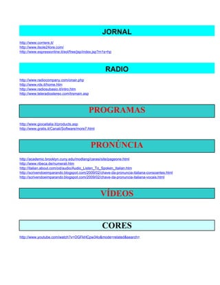 JORNAL
http://www.corriere.it/
http://www.ilsole24ore.com/
http://www.espressonline.it/eol/free/jsp/index.jsp?m1s=hp




                                                     RADIO
http://www.radiocompany.com/onair.php
http://www.rds.it/home.htm
http://www.radiosubasio.it/intro.htm
http://www.teleradiostereo.com/trsmain.asp



                                           PROGRAMAS
http://www.giocaitalia.it/products.asp
http://www.gratis.it/Canali/Software/more7.html



                                             PRONÚNCIA
http://academic.brooklyn.cuny.edu/modlang/carasi/site/pageone.html
http://www.ribeca.de/numerali.htm
http://italian.about.com/od/audio/Audio_Listen_To_Spoken_Italian.htm
http://scrivendoeimparando.blogspot.com/2009/02/chave-da-pronuncia-italiana-consoantes.html
http://scrivendoeimparando.blogspot.com/2009/02/chave-da-pronuncia-italiana-vocais.html



                                                  VÍDEOS


                                                   CORES
http://www.youtube.com/watch?v=OGFkHCpw34o&mode=related&search=
 