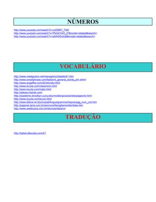 NÚMEROS
http://www.youtube.com/watch?v=ccD5MT_TXl0
http://www.youtube.com/watch?v=PbhA7rAO_tY&mode=related&search=
http://www.youtube.com/watch?v=pKAOSvtrrj8&mode=related&search=




                                        VOCABULÁRIO
http://www.melegnano.net/meneghino/dialetto01.htm
http://www.smartphrase.com/Italian/it_general_words_phr.shtml
http://www.angelfire.com/il2/sito/sito.html
http://www.locuta.com/classroom.html
http://www.locuta.com/index.html
http://adesso.heinle.com/
http://academic.brooklyn.cuny.edu/modlang/carasi/site/pageone.html
http://www.locuta.com/enum.html
http://www.italica.rai.it/principali/lingua/grammar/topics/agg_num_ord.htm
http://paginas.terra.com.br/servicos/famigliamoretto/italia.htm
http://www.webbusca.com.br/idiomas/italiano/


                                             TRADUÇÃO

http://babel.altavista.com/tr?
 