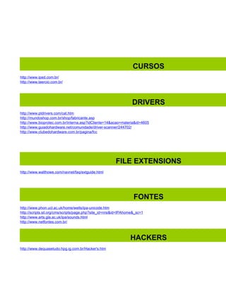 CURSOS
http://www.iped.com.br/
http://www.laercio.com.br/




                                                                  DRIVERS
http://www.ptdrivers.com/cat.htm
http://mundoshop.com.br/shop/fabricante.asp
http://www.bioprotec.com.br/interna.asp?idCliente=14&acao=materia&id=4605
http://www.guiadohardware.net/comunidade/driver-scanner/244702/
http://www.clubedohardware.com.br/pagina/fcc




                                                        FILE EXTENSIONS
http://www.walthowe.com/navnet/faq/extguide.html




                                                                   FONTES
http://www.phon.ucl.ac.uk/home/wells/ipa-unicode.htm
http://scripts.sil.org/cms/scripts/page.php?site_id=nrsi&id=IPAhome&_sc=1
http://www.arts.gla.ac.uk/ipa/sounds.html
http://www.netfontes.com.br/



                                                                 HACKERS
http://www.dequasetudo.hpg.ig.com.br/Hacker's.htm
 