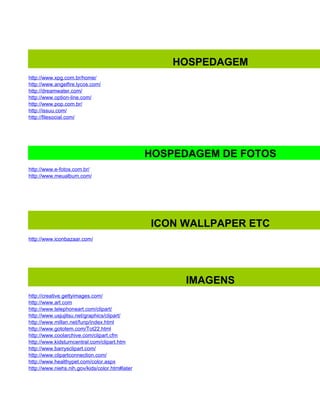 HOSPEDAGEM
http://www.xpg.com.br/home/
http://www.angelfire.lycos.com/
http://dreamwater.com/
http://www.option-line.com/
http://www.pop.com.br/
http://issuu.com/
http://filesocial.com/




                                                HOSPEDAGEM DE FOTOS
http://www.e-fotos.com.br/
http://www.meualbum.com/




                                                ICON WALLPAPER ETC
http://www.iconbazaar.com/




                                                     IMAGENS
http://creative.gettyimages.com/
http://www.art.com
http://www.telephoneart.com/clipart/
http://www.usjujitsu.net/graphics/clipart/
http://www.millan.net/funp/index.html
http://www.gototem.com/Tot22.html
http://www.coolarchive.com/clipart.cfm
http://www.kidsturncentral.com/clipart.htm
http://www.barrysclipart.com/
http://www.clipartconnection.com/
http://www.healthypet.com/color.aspx
http://www.niehs.nih.gov/kids/color.htm#later
 