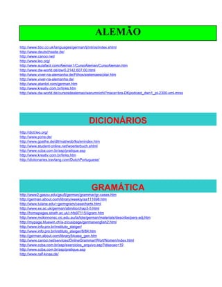 ALEMÃO
http://www.bbc.co.uk/languages/german/lj/intros/index.shtml
http://www.deutschseite.de/
http://www.canoo.net/
http://www.leo.org/
http://www.aulafacil.com/Aleman1/CursoAleman/CursoAleman.htm
http://www.dw-world.de/dw/0,2142,607,00.html
http://www.viver-na-alemanha.de/Filhos/sistemaescolar.htm
http://www.viver-na-alemanha.de/
http://www.atantot.com/german.htm
http://www.kreativ.com.br/links.htm
http://www.dw-world.de/cursosdealemao/warumnicht?maca=bra-DKpodcast_dwn1_pt-2300-xml-mrss




                                          DICIONÁRIOS
http://dict.leo.org/
http://www.pons.de/
http://www.goethe.de/dll/mat/wob/lks/enindex.htm
http://www.student-online.net/woerterbuch.shtml
http://www.ccba.com.br/asp/pratique.asp
http://www.kreativ.com.br/links.htm
http://dictionaries.travlang.com/DutchPortuguese/




                                           GRAMÁTICA
http://www2.gasou.edu/gsufl/german/grammar/gr-cases.htm
http://german.about.com/library/weekly/aa111698.htm
http://www.tulane.edu/~germgram/casecharts.html
http://www.ex.ac.uk/german/abinitio/chap3-5.html
http://homepages.strath.ac.uk/~hfs97115/iigram.htm
http://www.mckinnonsc.vic.edu.au/la/lote/german/materials/describe/pers-adj.htm
http://mypage.bluewin.ch/a-z/cusipage/germanenglish2.html
http://www.info.pro.br/instituto_steiger/
http://www.info.pro.br/instituto_steiger/8/84.htm
http://german.about.com/library/blcase_gen.htm
http://www.canoo.net/services/OnlineGrammar/Wort/Nomen/index.html
http://www.ccba.com.br/asp/exercicios_arquivo.asp?idsecao=19
http://www.ccba.com.br/asp/pratique.asp
http://www.ralf-kinas.de/
 