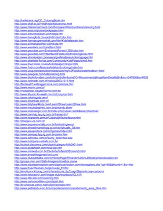 http://turtletrack.org/CO_ColoringBook.htm
http://www.shef.ac.uk/~md1mjw/kids/animal.html
http://www.hitentertainment.com/thomasandfriends/others/colouring.html
http://www.assa.org/colorbookpages.html
http://www.kidscolorpages.com/dogs.htm
http://www.haringkids.com/activit/color/color.htm
http://www.harryssupermarket.com/htm/Kids/kidsmain.htm
http://www.animalvetcenter.com/kids.htm
http://www.weekiwis.com/omdfarm.html
http://www.geocities.com/EnchantedForest/1250/color.htm
http://www.geocities.com/Heartland/Fields/3003/coloringbook.html
http://www.stormloader.com/users/gosfamdanes/coloringpage.htm
http://www.charlotte-florida.com/Community/KidsPages/clink6.htm
http://www.tpwd.state.tx.us/adv/kidspage/colorpic.htm
http://www.1ads.com/features/kideland/coloring/index.htm
http://www.uscg.mil/news/downloads/coloring%5Fbooks/waternkids/cvr.html
http://www.pawgear.com/kids/coloring.html
http://www.bhphotovideo.com/bnh/controller/home?O=Recommend&A=getItemDetail&Q=&sku=347906&is=REG
http://www.netmarkt.com.br/noticia2003/1919.html
http://fantasy07.weblogger.terra.com.br/index.htm
http://www.msnm.com.br/
http://messbrasil.cidadeinternet.com.br/
http://www.tiburcio.locaweb.com.br/croquicar.htm
http://www.coloringsite.com/
http://www.smartkids.com.br/
http://www.billybear4kids.com/Learn2Draw/Learn2Draw.html
http://www.meubebezinho.com.br/pintando.shtml
http://www.imessenger.com.br/index.php?secao=wink&area=download
http://www.cambap.hpg.ig.com.br/frame.html
http://www.riogrande.com.br/Clipart/gif/fauna/fauna.html
http://charges.uol.com.br/
http://www.pequenoartista.com.br/fuinha/imgtemp/
http://www.einsteinnanet.hpg.ig.com.br/gifs/gifs_3d.htm
http://www.jesusvoltara.com.br/games/index.htm
http://www.cambap.hpg.ig.com.br/colorir.htm
http://www.adirecao.com.br/query_desenhos.asp
http://www.tudoparasuafesta.com.br/
http://school.discovery.com/clipart/category/hlth0001.html
http://www.akidsheart.com/misc/clip.htm
http://www.miniweb.com.br/Cantinho/Infantil/38/colorir5.html
http://www.everythingpreschool.com/
http://www.clubedobebe.com.br/HomePage/Pintando%20o%20Sete/pintandoosete.htm
http://groups.msn.com/Gabi-Imagens/shoebox.msnw
http://www.clipartconnection.com/clipartconnection.com/showgallery.php?cat=998&thumb=1&si=kiwi
http://www.fruechteadam.de/gemuese_tr.html
http://emoticons.kboing.com.br/emoticons.php?pag=2&emoticons=cartoons
http://www.fotosearch.com/image-club/woodcuts/ICL137/
http://www.dltk-kids.com/coloring.htm
http://www.cartooncritters.com/clipart.htm
http://br.criancas.yahoo.net/colorir/animais.html
http://www.petfriends.com.br/comportamento/comportamento_aves_filme.htm
 