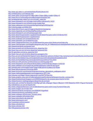 http://www.agr.state.nc.us/markets/kidstuff/dotf/colbook.htm
http://childstoryhour.com/sitemap.htm
http://www.slide.com/arrange?bc=0&fx=0&tt=21&sk=59&cy=ok&th=52&sc=0
http://www.fiocruz.br/biosseguranca/Bis/imagem/simbolos.htm
http://enfeitesdenatal.vilabol.uol.com.br/index_natal.htm
http://www.fotosearch.com.br/image-club/mulher-ordinaria/ICL142/2/
http://www.fotosearch.com.br/fotos-novas-royalty-free/
http://www.catequisar.com.br/eucaristia/fig/pintar/pg%2002/pg.htm
http://coloring-page.com/bible.html
http://www.bibvirt.futuro.usp.br/imagens/cliparts/animais/ganso
http://www.riogrande.com.br/Clipart/gif/fauna/fauna.html
http://www.fotosearch.com.br/ilustracao/galo.html
http://www.desenhosparacolorir.org/desenhos/20-desenhos-para-colorir-Cinderela.html
http://www.desenhosparacolorir.org/desenhos/
http://www.cinderela.com.br/draws/draws.htm
http://www.qdivertido.com.br/desenhos.php
http://www.colegiosaofrancisco.com.br/alfa/desenhos-para-colorir-festa-junina/index.php
http://www.nilsonamadeu.com/topgifs/categories.php?cat_id=148&sessionid=e0a0daee0a81a55e1dbc212951cbe14f
http://desenhosinfantis.wordpress.com/
http://www.picarelli.com.br/diversoes/como_desenhar.htm
http://lazer.hsw.uol.com.br/como-desenhar-cartoons3.htm
http://br.geocities.com/anna_rgs/pintar.html
http://lazer.hsw.uol.com.br/como-desenhar-paisagens.htm
http://hsw.uol.com.br/framed.htm?parent=como-desenhar-cartoons.htm&url=http://entertainment.howstuffworks.com/how-to-dr
http://www.enchantedlearning.com/subjects/dinosaurs/dinotemplates/templatelist.shtml
http://www.enchantedlearning.com/subjects/dinosaurs/dinos/Trex.shtml
http://www.fun-with-pictures.com/brontosaurus-coloring-page.html
http://www.fotosearch.com.br/liquid-library/datas-comemorativas-classico-1/LIQ122/
http://www.walldesk.com.br/papel-de-parede/wallpapers-natal-09.asp?pg=9
http://photobucket.com/images/natal/?page=40&userinit=true&source=footer
http://www.fabuloussavers.com/xmas.shtml
http://www.funmunch.com/events/christmas/christmas_decorations_wallpapers.shtml
http://www.melhorpapeldeparede.com/images/amor-4371.htm
http://obuscar.com/tags/1/anjos+segurando+cora%E7%F5es.htm
http://www.projetos.unijui.edu.br/matematica/principal/fundamental/tangran/recortar_coracao.htm
http://desenhosdownload.blogspot.com/2009/02/desenho-de-coracao-para-imprimir-e.html
http://desenhocolorir.net/blog/category/desenhos-de-animais/
http://www.ask.com/bar?q=desenho+crianÃ§a+gif+site:.br&page=1&qsrc=0&zoom=<KW>Desenho</KW>+Figura+Humana|<K
http://sitededicas.uol.com.br/cliparts.htm
http://www.colegiosaofrancisco.com.br/alfa/desenhos-para-colorir-corpo-humano/index.php
http://www.imagem.eti.br/index.html
http://desenhosinfantis.wordpress.com/2008/04/14/garfield/
http://desenhoscolorirze.centralblog.com.br/
http://www.midisegni.it/Port/corpo_humano.shtml
http://www.midisegni.it/Port/lista.shtml
http://www.kolorowanki-dla-dzieci.pl/
http://www.kolorowanki.com/
http://czasdzieci.pl/kolorowanki/
http://www.coloratutto.it/
http://www.colorear.info/
http://dibujosparacolorear.info/
 
