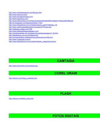 http://www.indicedepaginas.com/dibujos.html
http://www.educima.com/
http://www.psmgdownloads.com/
http://www.papertoys.com/
http://www.katiachedid.com.br/files/atividades/60a4b036f81dfda9b71042eec9f57988.pdf
http://br.bestgraph.com/cliparts/enfants-1.html
http://www.fotosdahora.com.br/clipart/cliparts_path/4729/bebe_18/
http://www.melhorpapeldeparede.com/search/1/Flores.htm
http://wallpaper.edigg.com/1/48/
http://www.desktopdesignwallpaper.com/
http://ultradownloads.com.br/papeis-de-parede/paisagens/1,32.html
http://sitededicas.uol.com.br/cliparts.htm
http://companhiadozu.interdinamica.pt/abrantes/zu/x52y.htm
http://www.1papacaio.com.br/
http://www.fotosdahora.com.br/clipart/cliparts_categorias/cultura/




                                                              CAMTASIA
http://www.techsmith.com/camtasia.asp



                                                           COREL DRAW
http://silveiro.com/dicas_coreldraw.htm




                                                                  FLASH
http://silveiro.com/flash_dicas.htm




                                                        FOTOS DIGITAIS
 