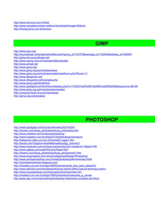 http://www.etronics.com.br/foto/
http://www.canadiancontent.net/tech/downloads/Image+Editors/
http://fotolog.terra.com.br/buneco




                                                                        GIMP
http://www.siox.org/
http://sourceforge.net/project/showfiles.php?group_id=121075&package_id=132024&release_id=392844
http://gimp-win.sourceforge.net/
http://www.ogimp.com.br/modules/wfdownloads/
http://www.echalk.de/
http://www.gimp.org/
http://www.gimp.org.es/modules/news/
http://www.gimp.org.es/modules/newbb/viewforum.php?forum=11
http://www.dibujando.net/
http://www.dibujando.net/tutoriales.php
http://www.gimp.org/links/#other
http://www.ojodigital.com/foro/forumdisplay.php?s=1702301ed67e6873a08961eef0593259&daysprune=&f=28
http://www.gimp.org.es/modules/downloadse/
http://campusvirtual.uma.es/mecmesas/
http://gimp.org.es/tutoriales/




                                                                PHOTOSHOP
http://www.ojodigital.com/foro/showthread.php?t=6241
http://silveiro.com/dicas_photoshop/dicas_photoshop.htm
http://www.imasters.com.br/secao/photoshop
http://www.imasters.com.br/artigo/4134/photoshop/caricatura
http://kellywinck.sites.uol.com.br/tutorial01-page1.htm
http://becck.com/?pagina=listarMaterias&codigo_coluna=2
http://www.mxstudio.com.br/views.tutorial.php?act=view&cid=13&aid=708
http://www.cgfaqs.com/readFAQ.php?faqid=253
http://silveiro.com/dicas_photoshop/dicas_photoshop01.htm
http://www.plugmasters.com.br/sys/categorias/Design/Photoshop/
http://www.pontophotoshop.com.br/web/photoshop/ferramentas.htm#
http://tutoriaisphotoshop.blogspot.com/
http://imasters.uol.com.br/artigo/3554/photoshop/de_foto_para_desenho/
http://www.dphclub.com/tutorials/photoshop-sketch-effect-natural-technique-part-ii
http://www.truquesedicas.com/tutoriais/photoshop/index.htm
http://imasters.uol.com.br/artigo/1805/photoshop/mascaras_e_canais
http://www.dgn.com.br/photoshop/photoshop-tratamento-completo-de-fotos/
 