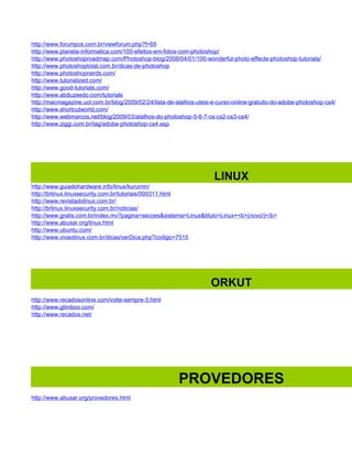 http://www.forumpcs.com.br/viewforum.php?f=65
http://www.planeta-informatica.com/100-efeitos-em-fotos-com-photoshop/
http://www.photoshoproadmap.com/Photoshop-blog/2008/04/01/100-wonderful-photo-effects-photoshop-tutorials/
http://www.photoshoptotal.com.br/dicas-de-photoshop
http://www.photoshopnerds.com/
http://www.tutorialized.com/
http://www.good-tutorials.com/
http://www.abduzeedo.com/tutorials
http://macmagazine.uol.com.br/blog/2009/02/24/lista-de-atalhos-uteis-e-curso-online-gratuito-do-adobe-photoshop-cs4/
http://www.shortcutworld.com/
http://www.webmarcos.net/blog/2009/03/atalhos-do-photoshop-5-6-7-cs-cs2-cs3-cs4/
http://www.ziggi.com.br/tag/adobe-photoshop-cs4.asp




                                                                     LINUX
http://www.guiadohardware.info/linux/kurumin/
http://brlinux.linuxsecurity.com.br/tutoriais/000311.html
http://www.revistadolinux.com.br/
http://brlinux.linuxsecurity.com.br/noticias/
http://www.gratis.com.br/index.mv?pagina=secoes&sistema=Linux&titulo=Linux+<b>(novo!)</b>
http://www.abusar.org/linux.html
http://www.ubuntu.com/
http://www.vivaolinux.com.br/dicas/verDica.php?codigo=7515




                                                                    ORKUT
http://www.recadosonline.com/volte-sempre-3.html
http://www.glimboo.com/
http://www.recados.net/




                                                        PROVEDORES
http://www.abusar.org/provedores.html
 