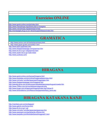 Exercícios ONLINE
http://www.genki-online.com/js/index.html
http://www.manythings.org/q/kana.php?u=hiragana
http://www.manythings.org/japanese/romaji/
http://homepages.ihug.co.nz/~skn23/support/lesson/index.htm




                                           GRAMÁTICA
   http://www.sonoo.com.br/Verbstransintrans.html
   http://www.japan-guide.com/e/e621.html
http://www.learn-japanese.info/
http://www.thejapanesepage.com/grammar.htm
http://www.kt.rim.or.jp/~val/grammar.html
http://www.asahi-net.or.jp/~tx2h-mtok/
http://www.yookoso.com/




                                             HIRAGANA
http://www.genki-online.com/kyozai/hiragana.html
http://www.kanjistep.com/en/online/hiraganasteps/index.html
http://www.nmt.edu/~armiller/japanese/hiraganappc.htm
http://www.thejapanesepage.com/hiraganar.htm
http://planeta.terra.com.br/educacao/celioekeli/japonesportugues/vowels.htm
http://www.700km.com.br/mundobizarro/japones.php
http://www.bugei.com.br/japones/hiragana/index.asp?show=5
http://www.btranslations.com/Resources/japanese/kanji_kana.asp



                    HIRAGANA KATAKANA KANJI
http://members.aol.com/writejapan/
http://www.gahoh.com/home.html
http://www.kt.rim.or.jp/~val/
http://www.nmt.edu/~armiller/japanese/japanese.htm
http://www.seanspot.com/jwrite/jwrite-mframe.htm
http://www.kanjisite.com/html/start/kana/hiragana01.html
 