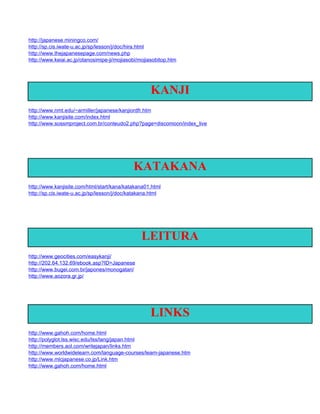 http://japanese.miningco.com/
http://sp.cis.iwate-u.ac.jp/sp/lesson/j/doc/hira.html
http://www.thejapanesepage.com/news.php
http://www.keiai.ac.jp/otanosimipe-ji/mojiasobi/mojiasobitop.htm




                                                    KANJI
http://www.nmt.edu/~armiller/japanese/kanjiordfr.htm
http://www.kanjisite.com/index.html
http://www.sossmproject.com.br/conteudo2.php?page=discomoon/index_live




                                             KATAKANA
http://www.kanjisite.com/html/start/kana/katakana01.html
http://sp.cis.iwate-u.ac.jp/sp/lesson/j/doc/katakana.html




                                                LEITURA
http://www.geocities.com/easykanji/
http://202.64.132.69/ebook.asp?ID=Japanese
http://www.bugei.com.br/japones/monogatari/
http://www.aozora.gr.jp/




                                                    LINKS
http://www.gahoh.com/home.html
http://polyglot.lss.wisc.edu/lss/lang/japan.html
http://members.aol.com/writejapan/links.htm
http://www.worldwidelearn.com/language-courses/learn-japanese.htm
http://www.mlcjapanese.co.jp/Link.htm
http://www.gahoh.com/home.html
 