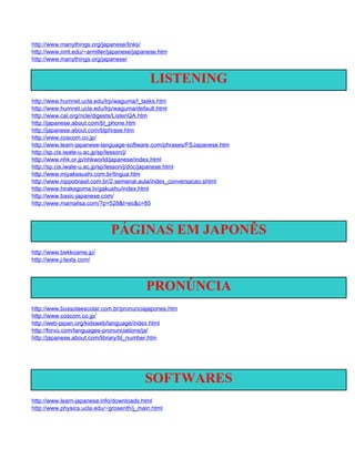 http://www.manythings.org/japanese/links/
http://www.nmt.edu/~armiller/japanese/japanese.htm
http://www.manythings.org/japanese/


                                            LISTENING
http://www.humnet.ucla.edu/lrp/waguma/l_tasks.htm
http://www.humnet.ucla.edu/lrp/waguma/default.html
http://www.cal.org/ncle/digests/ListenQA.htm
http://japanese.about.com/bl_phone.htm
http://japanese.about.com/blphrase.htm
http://www.coscom.co.jp/
http://www.learn-japanese-language-software.com/phrases/FSJapanese.htm
http://sp.cis.iwate-u.ac.jp/sp/lesson/j/
http://www.nhk.or.jp/nhkworld/japanese/index.html
http://sp.cis.iwate-u.ac.jp/sp/lesson/j/doc/japanese.html
http://www.miyakesushi.com.br/lingua.htm
http://www.nippobrasil.com.br/2.semanal.aula/index_conversacao.shtml
http://www.hirakegoma.tv/gakushu/index.html
http://www.basic-japanese.com/
http://www.mamalisa.com/?p=528&t=ec&c=85



                             PÁGINAS EM JAPONÊS
http://www.bekkoame.jp/
http://www.j-texts.com/



                                          PRONÚNCIA
http://www.bussolaescolar.com.br/pronunciajapones.htm
http://www.coscom.co.jp/
http://web-japan.org/kidsweb/language/index.html
http://forvo.com/languages-pronunciations/ja/
http://japanese.about.com/library/bl_number.htm




                                          SOFTWARES
http://www.learn-japanese.info/downloads.html
http://www.physics.ucla.edu/~grosenth/j_main.html
 
