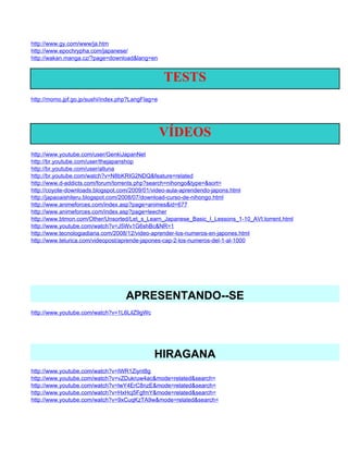 http://www.gy.com/www/ja.htm
http://www.epochrypha.com/japanese/
http://wakan.manga.cz/?page=download&lang=en


                                                   TESTS
http://momo.jpf.go.jp/sushi/index.php?LangFlag=e




                                                   VÍDEOS
http://www.youtube.com/user/GenkiJapanNet
http://br.youtube.com/user/thejapanshop
http://br.youtube.com/user/alluna
http://br.youtube.com/watch?v=N8bKRIG2NDQ&feature=related
http://www.d-addicts.com/forum/torrents.php?search=nihongo&type=&sort=
http://coyote-downloads.blogspot.com/2009/01/video-aula-aprendendo-japons.html
http://japaoaishiteru.blogspot.com/2008/07/download-curso-de-nihongo.html
http://www.animeforces.com/index.asp?page=animes&id=677
http://www.animeforces.com/index.asp?page=leecher
http://www.btmon.com/Other/Unsorted/Let_s_Learn_Japanese_Basic_I_Lessons_1-10_AVI.torrent.html
http://www.youtube.com/watch?v=J5Wv1G6shBc&NR=1
http://www.tecnologiadiaria.com/2008/12/video-aprender-los-numeros-en-japones.html
http://www.telurica.com/videopost/aprende-japones-cap-2-los-numeros-del-1-al-1000




                                    APRESENTANDO--SE
http://www.youtube.com/watch?v=1L6LilZ9gWc




                                              HIRAGANA
http://www.youtube.com/watch?v=IWR1Ziynt8g
http://www.youtube.com/watch?v=vZDukruw4ac&mode=related&search=
http://www.youtube.com/watch?v=lwY4ErC8nzE&mode=related&search=
http://www.youtube.com/watch?v=HxHcj5FgfmY&mode=related&search=
http://www.youtube.com/watch?v=9xCuqKzTA9w&mode=related&search=
 