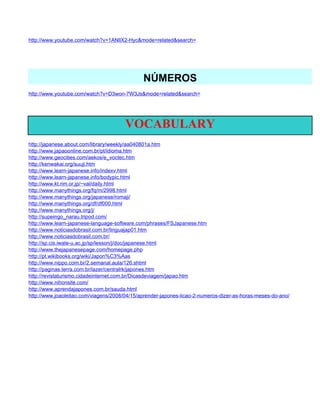 http://www.youtube.com/watch?v=1ANllX2-Hyc&mode=related&search=




                                              NÚMEROS
http://www.youtube.com/watch?v=D3won-7W3Js&mode=related&search=




                                       VOCABULARY
http://japanese.about.com/library/weekly/aa040801a.htm
http://www.japaoonline.com.br/pt/idioma.htm
http://www.geocities.com/aekos/e_voctec.htm
http://kenwakai.org/suuji.htm
http://www.learn-japanese.info/indexv.html
http://www.learn-japanese.info/bodypic.html
http://www.kt.rim.or.jp/~val/daily.html
http://www.manythings.org/fq/m/2998.html
http://www.manythings.org/japanese/romaji/
http://www.manythings.org/df/df000.html
http://www.manythings.org/j/
http://supeingo_narau.tripod.com/
http://www.learn-japanese-language-software.com/phrases/FSJapanese.htm
http://www.noticiasdobrasil.com.br/linguajap01.htm
http://www.noticiasdobrasil.com.br/
http://sp.cis.iwate-u.ac.jp/sp/lesson/j/doc/japanese.html
http://www.thejapanesepage.com/homepage.php
http://pt.wikibooks.org/wiki/Japon%C3%Aas
http://www.nippo.com.br/2.semanal.aula/126.shtml
http://paginas.terra.com.br/lazer/centralrk/japones.htm
http://revistaturismo.cidadeinternet.com.br/Dicasdeviagem/japao.htm
http://www.nihonsite.com/
http://www.aprendajapones.com.br/sauda.html
http://www.joaoleitao.com/viagens/2008/04/15/aprender-japones-licao-2-numeros-dizer-as-horas-meses-do-ano/
 