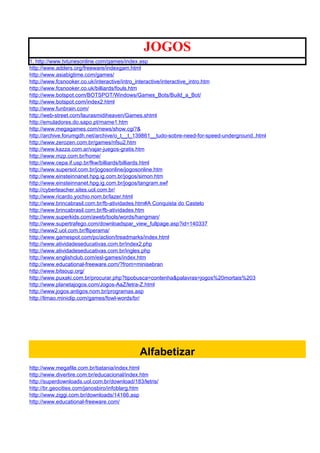 JOGOS
1. http://www.tvtunesonline.com/games/index.asp
http://www.adders.org/freeware/indexgam.html
http://www.asiabigtime.com/games/
http://www.fcsnooker.co.uk/interactive/intro_interactive/interactive_intro.htm
http://www.fcsnooker.co.uk/billiards/fouls.htm
http://www.botspot.com/BOTSPOT/Windows/Games_Bots/Build_a_Bot/
http://www.botspot.com/index2.html
http://www.funbrain.com/
http://web-street.com/laurasmidiheaven/Games.shtml
http://emuladores.do.sapo.pt/mame1.htm
http://www.megagames.com/news/show.cgi?&
http://archive.forumgdh.net/archive/o_t__t_139861__tudo-sobre-need-for-speed-underground..html
http://www.zerozen.com.br/games/nfsu2.htm
http://www.kazza.com.ar/vajar-juegos-gratis.htm
http://www.mzp.com.br/home/
http://www.cepa.if.usp.br/fkw/billiards/billiards.html
http://www.supersol.com.br/jogosonline/jogosonline.htm
http://www.einsteinnanet.hpg.ig.com.br/jogos/simon.htm
http://www.einsteinnanet.hpg.ig.com.br/jogos/tangram.swf
http://cyberteacher.sites.uol.com.br/
http://www.ricardo.yochio.nom.br/lazer.html
http://www.brincabrasil.com.br/fb-atividades.htm#A Conquista do Castelo
http://www.brincabrasil.com.br/fb-atividades.htm
http://www.superkids.com/aweb/tools/words/hangman/
http://www.supertrafego.com/downloadspar_view_fullpage.asp?id=140337
http://www2.uol.com.br/fliperama/
http://www.gamespot.com/pc/action/treadmarks/index.html
http://www.atividadeseducativas.com.br/index2.php
http://www.atividadeseducativas.com.br/ingles.php
http://www.englishclub.com/esl-games/index.htm
http://www.educational-freeware.com/?from=minisebran
http://www.bitsoup.org/
http://www.puxaki.com.br/procurar.php?tipobusca=contenha&palavras=jogos%20mortais%203
http://www.planetajogos.com/Jogos-AaZ/letra-Z.html
http://www.jogos.antigos.nom.br/programas.asp
http://limao.miniclip.com/games/fowl-words/br/




                                             Alfabetizar
http://www.megafile.com.br/tiatania/index.html
http://www.divertire.com.br/educacional/index.htm
http://superdownloads.uol.com.br/download/183/letris/
http://br.geocities.com/janosbiro/infoblarg.htm
http://www.ziggi.com.br/downloads/14166.asp
http://www.educational-freeware.com/
 