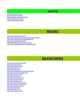 GRÁTIS
http://www.brfree.com.br/
http://www.ig.com.br/v5/br/
http://tutogratis.com.br/campanhas/
http://br.acesso.yahoo.com/
http://www.blogger.com/start




                                                          REDES
http://www.clubedasredes.eti.br/
http://www.abcplacas.hpg.ig.com.br/rededomestica.html
http://www.clubedasredes.eti.br/artigrede.htm
http://www.clubedasredes.eti.br/
http://www.tiozica.hpg.ig.com.br/redes.htm
http://www.juliobattisti.com.br/tutoriais/default.asp




                                                        SEARCHERS
http://www.guiaituiutaba.com.br/
http://www.achei.com.br/
http://www.acheitudo.com/
http://br.altavista.com/
http://www.aonde.com/
http://www.bastaclicar.com.br/users/index.asp
http://www.brbusca.com/index.html
http://www.buscas.com.br/
http://www.buscars.net/
http://www.buscasite.com.br/
http://www.buscaki.com.br/
http://br.cade.yahoo.com/
http://www.cadastrogeral.com.br/
http://www.ditcom.com.br/busca/
http://www.exploora.com.br/
http://www.excite.com/
http://www.galileu.com/
http://www.prokura.com.br/
 