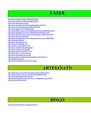 LAZER
http://www.zoologico.sp.gov.br/ingressos.htm
http://www.banstur.com.br/online/parques.htm
http://www.artetangivel.com.br/
http://www.meuorkut.com.br/mensagens/teste_qi001.htm
http://www.cinemabrasil.org.br/site02/index.html
http://www.felipex.com.br/diversao.htm
http://www.klickeducacao.com.br:8000/klickids/arte/arte04/arte04a.asp
http://www.klickeducacao.com.br:8000/klickids/jogos/jogos.asp
http://www.africanart.com.br/passoapasso/passo_massa_biscuit.htm
http://www.abril.com.br/biscuit/
http://www.netguarulhos.com.br/materias.php?cd_secao=60&codant=
http://www.sp-studio.de/
http://www.faceresearch.org/
http://www.perceptionlab.com/
http://morph.cs.st-andrews.ac.uk//
http://www.voanews.com/portuguese/
http://www.voanews.com/english/
http://www.subservientchicken.com/
http://www.abril.com.br/educacao/
http://www.cienciaemshow.com.br/
http://www.sescsp.org.br/sesc/contato/index.cfm?forget=15
http://flashface.ctapt.de/
http://www.mrmcgroovys.com/t-how-to.aspx




                                                   ARTESANATO
http://www.terra.com.br/criancas/especial_ferias/videoarte.htm
http://www.tvcultura.com.br/x-tudo/arquivo/listadeartes.htm
http://www.artesanatonarede.com.br/
http://mosaicobrasil3.spaces.live.com/?_c=blogpart&_c02_owner=1
http://www.esculturas.vai.la/




                                                              BINGO
http://www.brownielocks.com/bingocard.html
 