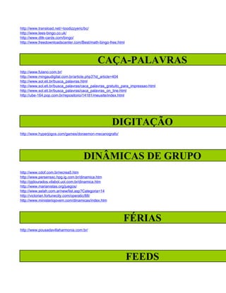 http://www.transload.net/~toodizzyeric/bc/
http://www.lees-bingo.co.uk/
http://www.dltk-cards.com/bingo/
http://www.freedownloadscenter.com/Best/math-bingo-free.html




                                             CAÇA-PALAVRAS
http://www.fulano.com.br/
http://www.mingaudigital.com.br/article.php3?id_article=404
http://www.sol.eti.br/busca_palavras.html
http://www.sol.eti.br/busca_palavras/caca_palavras_gratuito_para_impressao.html
http://www.sol.eti.br/busca_palavras/caca_palavras_on_line.html
http://ube-164.pop.com.br/repositorio/14181/meusite/index.html




                                                     DIGITAÇÃO
http://www.hyperjogos.com/games/doraemon-mecanografo/




                                     DINÂMICAS DE GRUPO
http://www.cdof.com.br/recrea5.htm
http://www.persenssc.hpg.ig.com.br/dinamica.htm
http://pjdourados.vilabol.uol.com.br/dinamica.htm
http://www.marianistas.org/juegos/
http://www.selah.com.ar/new/list.asp?Categoria=14
http://victorian.fortunecity.com/operatic/88/
http://www.ministeriojovem.com/dinamicas/index.htm




                                                            FÉRIAS
http://www.pousadavillaharmonia.com.br/




                                                               FEEDS
 