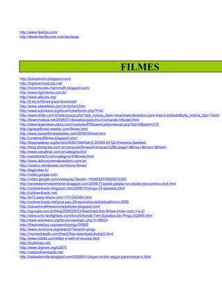 http://www.feedys.com/
http://feeds.feedburner.com/teclasap




                                                             FILMES
http://baixarturbo.blogspot.com/
http://topdownload.zip.net/
http://moremovies-mammoth.blogspot.com/
http://www.hgcinema.com.br/
http://www.allsubs.org/
http://jf.eti.br/filmes-para-download/
http://www.siteselinks.com.br/torrent.htm
http://www.edonkers.org/forum/viewforum.php?f=42
http://www.linkto.com.br/site.busca.php?site_noticia_titulo=download-deixados-para-tras-2-dublado&site_noticia_tipo=Texto
http://downmoleza.net/2008/07/deixados-para-trs-ii-comando-tribulao.html
http://www.legendasculatra.com/modules/PDdownloads/viewcat.php?list=D&start=210
http://igospelbrasil.weebly.com/filmes.html
http://www.baixarfilmeseseries.com/2008/08/lost.html
http://cinebrasilfilmes.blogspot.com/
http://thepiratebay.org/torrent/4550159/Wall-E.DVDR.NTSC.Premiere.Seeders
http://blog.clickgratis.com.br/computerfilmes/Animacao%2BL/page1/&thisy=&thism=&thisd=
http://www.cenafinal.com.br/category/dvd
http://extratorrent.com/category/4/Movies.html
http://www.adorocinemabrasileiro.com.br/
http://ocetico.wordpress.com/bons-filmes/
http://legendas.tv/
http://video.google.com
http://video.google.com/videoplay?docid=-1459932578939373300
http://serieseanimesextreme.blogspot.com/2008/11/patati-patata-na-cidade-dos-sonhos-dvd.html
http://ozdownloads.blogspot.com/2008/10/pingu-23-episdios.html
http://ozdownloads.net/
http://w13.easy-share.com/1701240384.html
http://ozdownloads.net/pica-pau-26-episodios-dublados#more-2095
http://baixarlivrefilmesmoviesshows.blogspot.com/
http://xgoogle.com.br/blog/2008/05/03/download-dos-filmes-irmao-urso-1-e-2/
http://www.snk-neofighters.com/forum/Aonde-Tem-Episdios-Do-Pingu-t32669.html
http://www.edonkers.org/forum/viewtopic.php?t=38624
http://thepiratebay.org/search/pingu/0/99/0
http://www.mininova.org/search/?search=pingu
http://moviesfreedb.com/free2/free-download-dvdrip5.html
http://www.fulldls.com/letter-k-list4-of-movies.html
http://brafilmes.net/
http://www.dignow.org/b2970
http://castordownloads.net/
http://babaolamide.blogspot.com/2009/01/clique-no-link-seguir-para-baixar-o.html
 