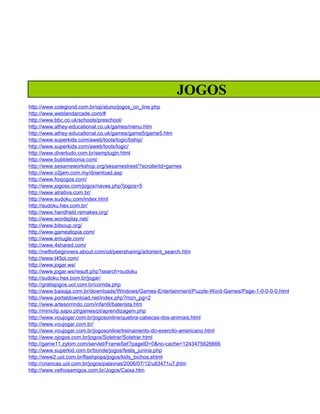 JOGOS
http://www.colegiond.com.br/op/aluno/jogos_on_line.php
http://www.weblandarcade.com/#
http://www.bbc.co.uk/schools/preschool/
http://www.athey-educational.co.uk/games/menu.htm
http://www.athey-educational.co.uk/games/game5/game5.htm
http://www.superkids.com/aweb/tools/logic/bship/
http://www.superkids.com/aweb/tools/logic/
http://www.divertudo.com.br/semplugin.html
http://www.bubbletoonia.com/
http://www.sesameworkshop.org/sesamestreet/?scrollerId=games
http://www.o2jam.com.my/download.asp
http://www.foxjogos.com/
http://www.jogoss.com/jogos/naves.php?jogos=5
http://www.atrativa.com.br/
http://www.sudoku.com/index.html
http://sudoku.hex.com.br/
http://www.handheld.remakes.org/
http://www.wordsplay.net/
http://www.bitsoup.org/
http://www.gameatopia.com/
http://www.emugle.com/
http://www.4shared.com/
http://netforbeginners.about.com/od/peersharing/a/torrent_search.htm
http://www.t45ol.com/
http://www.jogar.ws/
http://www.jogar.ws/result.php?search=sudoku
http://sudoku.hex.com.br/jogar/
http://gratisjogos.uol.com.br/corrida.php
http://www.baixaja.com.br/downloads/Windows/Games-Entertainment/Puzzle-Word-Games/Page-1-0-0-0-0.html
http://www.portaldownload.net/index.php?mzn_pg=2
http://www.artesorrindo.com/infantil/baterista.htm
http://miniclip.sapo.pt/games/pt/aprendizagem.php
http://www.voujogar.com.br/jogosonline/quebra-cabecas-dos-animais.html
http://www.voujogar.com.br/
http://www.voujogar.com.br/jogosonline/treinamento-do-exercito-americano.html
http://www.ojogos.com.br/jogos/Soletrar/Soletrar.html
http://game11.zylom.com/servlet/FrameSet?pageID=0&no-cache=1243475626666
http://www.superkid.com.br/bonde/jogos/festa_junina.php
http://www2.uol.com.br/flashpops/jogos/kids_bichos.shtml
http://criancas.uol.com.br/jogos/palavras/2006/07/12/ult3471u7.jhtm
http://www.velhosamigos.com.br/Jogos/Caixa.htm
 