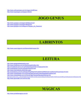 http://www.velhosamigos.com.br/Jogos.html#Caixa
http://www.hyperjogos.com/jogos-infantis/




                                                       JOGO GENIUS
http://www.guijogos.com/jogar/130/Sequencer/
http://www.guijogos.com/jogar/766/Simon/
http://www.guijogos.com/categoria/18/jogos_de_Classicos/




                                                         LABIRINTOS
http://www.users.bigpond.com/themichells/mazes.htm




                                                               LEITURA
http://www.gargantadaserpente.com/
http://www.metaforas.com.br/infantis/opatinhofeio.htm
http://virtualbooks.terra.com.br/freebook/port/infan1/chapeuzinho.htm
http://sotaodaines.chrome.pt/Sotao/histor20.html
http://www.historiadodia.pt/pt/index.aspx
http://sotaodaines.chrome.pt/Sotao/O%20SOTAO%20DA%20INES%20-%20So%20Texto/histor15.html
http://www.clubedobebe.com.br/HomePage/Fabulas/cinderelaagataborralheira.htm
http://www.clubedobebe.com.br/HomePage/Fabulas/fabulasehistorias.htm
http://www.esnips.com/_t_/ebooks%20portugues%20livros%20e-books%20ebook%20book%20livro%20romance%20ficcao%20esoterismo%20esoterico%20
http://www.aprendaki.com.br/livros.asp




                                                              MÁGICAS
http://www.portaldamagica.com.br/
 