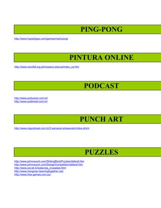 PING-PONG
http://www.hyperjogos.com/games/mad-pong/




                                             PINTURA ONLINE
http://www.cercifaf.org.pt/mosaico.edu/ca/index_ca.htm




                                                         PODCAST
http://www.podvariar.com.br/
http://www.podbrasil.com.br/




                                                         PUNCH ART
http://www.nippobrasil.com.br/2.semanal.artesanato/index.shtml




                                                            PUZZLES
http://www.johnrausch.com/SlidingBlockPuzzles/default.htm
http://www.johnrausch.com/DesignCompetition/default.htm
http://www.sol.eti.br/palavras_cruzadas.html
http://www.hangman.learningtogether.net/
http://www.free-games.com.au/
 