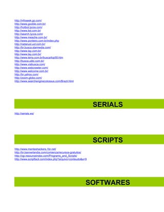 http://infoseek.go.com/
http://www.gooble.com.br/
http://hotbot.lycos.com/
http://www.list.com.br/
http://search.lycos.com/
http://www.meache.com.br/
http://www.ponteiro.com.br/index.php
http://radaruol.uol.com.br/
http://br.busca.starmedia.com/
http://www.tay.com.br/
http://www.tay.com.br/
http://www.terra.com.br/busca/top50.htm
http://busca.ubbi.com.br/
http://www.viabusca.com/
http://www.webcrawler.com/
http://www.welcome.com.br/
http://br.yahoo.com/
http://zoom.globo.com/
http://www.searchenginecolossus.com/Brazil.html




                                                            SERIALS
http://serials.ws/




                                                            SCRIPTS
http://www.menteshackers.1br.net/
http://br.bannerlandia.com/comienza/recursos-gratuitos/
http://cgi.resourceindex.com/Programs_and_Scripts/
http://www.scriptfacil.com/index.php?arquivo=conteudo&a=9




                                                        SOFTWARES
 