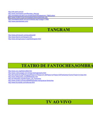 http://info.abril.com.br/
http://www.assineabril.com/Revistas_Abril.jsp
http://revistaescola.abril.com.br/edicoes/0183/aberto/mt_73653.shtml
http://www.multirio.rj.gov.br/nosdaescola/revista/index.asp
http://revistaeducacao.uol.com.br/textos.asp?codigo=11456
http://www.planetanews.com/




                                                         TANGRAM
http://www.johnrausch.com/puzzleworld/
http://www.fwend.com/tangram.htm
http://www.strongmuseum.org/kids/tangram.html




                  TEATRO DE FANTOCHES,SOMBRA
http://www.osv.org/kids/crafts2.htm
http://www.cobra.pages.nom.br/ecp-teatroglossario.html
http://tilz.tearfund.org/Portugues/Passo+a+Passo+21-30/Passo+a+Passo+23/Fantoches+Como+Fazer+e+Usar.htm
http://www.efdeportes.com/efd50/teatro.htm
http://pt.wikipedia.org/wiki/Teatro_de_Fantoches
http://www.scribd.com/doc/504464/apostila-manipulacao-fantoches
http://www.brunokids.com/oficinas.html




                                                      TV AO VIVO
 