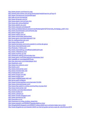http://www.tiosam.com/tvaovivo.asp
http://www2.joka-online.com.br/cgi-bin/scripts/media/tvaovivo.pl?xyz=0
http://www.cancaonova.com/portal/capa/
http://alltv.ig.com.br/main/pt/
http://www.amauryjr.com.br/
http://www.playtv.com.br/main.htm
http://www.abc.net.au/lateline/
http://www.stylish-xis.com/
http://www.sopcast.com/player/#
http://www.juntadeandalucia.es/averroes/thatsenglish/QTChannels_frontpage_oct01.mov
http://www.recordnewstv.com.br/home.asp
http://www.tvtuga.com/
http://www.radios.com.br/
http://www.sintonizate.net/tvonline/
http://www.ganiz.com/international/?134
http://tv.mediacentral-net.com/
http://www.tvfixe.com/#
http://pedromenezes.com/como-assistir-tv-online-de-graca
http://www.channelchooser.com/
http://freetube.110mb.com/
http://www.channelking.com/#Kids%20&%20Youth
http://www.100antena.com/
http://www.tvonline.up.md/
http://linkatudo.webng.com/tv/index.htm
http://www.ganiz.com/international/unitedstates.html
http://satellite-pc.com/data/b2678.asx
http://dsc.discovery.com/video/player.html
http://beelinetv.com/
http://www.live-online-tv.com/
http://wwitv.com/
http://www.livetvcenter.com/
http://www.liveinternettv.net/
http://maiscanais.com/
http://www.tvtuga.com:80/
http://www.tvtuga.com/
http://www.tvdigitalnaweb.4d2.net/
http://pt-br.justin.tv/fabiotv
http://www.tvchannelsfree.com/channels/12/USA
http://www.channelchooser.com/
http://www.free-watch-tv-online.com/live/hbo-movies.html
http://www.livetvcenter.net/
http://wcbstv.com/cbsvideonetwork
http://www.toolbar.tv/
http://www.ustream.tv/
http://www.clonetv.blogspot.com/
http://www.sportaovivo.tk/
http://tvacores.co.cc/
http://tvacores.co.cc/big_brother_brasil.htm
http://www.baixartv.com/2009/01/assista-bbb9-on-line/
http://blogdobbb9.blogspot.com/2009/01/videos-bbb9-sai-o-primeiro-beijo-nan-e.html
http://www.blogsilence.com/assistir-bbb9-na-internet-gratis-camera-casa-de-vidro/#more-2219
 