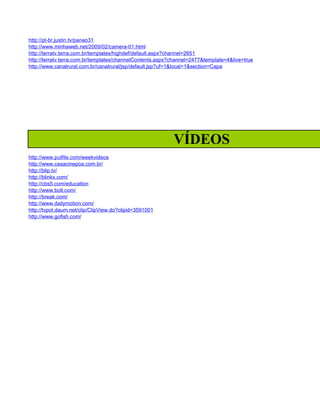 http://pt-br.justin.tv/panao31
http://www.minhaweb.net/2009/02/camera-01.html
http://terratv.terra.com.br/templates/highdef/default.aspx?channel=2651
http://terratv.terra.com.br/templates/channelContents.aspx?channel=2477&template=4&live=true
http://www.canalrural.com.br/canalrural/jsp/default.jsp?uf=1&local=1&section=Capa




                                                           VÍDEOS
http://www.putfile.com/weekvideos
http://www.casacinepoa.com.br/
http://blip.tv/
http://blinkx.com/
http://cbs5.com/education
http://www.bolt.com/
http://break.com/
http://www.dailymotion.com/
http://tvpot.daum.net/clip/ClipView.do?clipid=3591001
http://www.gofish.com/
 