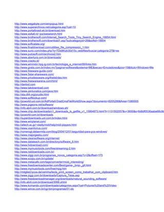 http://www.wegabyte.com/winpopup.html
http://www.superarchivos.net/categoria.asp?cat=10
http://www.portalbrasil.eti.br/download.htm
http://www.xs4all.nl/~joz/swswisrch.html
http://www.brothersoft.com/Internet_Search_Tools_Tiny_Search_Engine_18854.html
http://www.brothersoft.com/download1.asp?subcategoryid=26&softid=18854
http://www.softcatala.org/
http://www.finaldownload.com/utilities_file_compression_1.htm
http://www.surio.com/index.php?s=TDs9thzb30d15c;;webfiles/buscar;categoria:27&l=es
http://www.putosoft.com/archivos2.htm
http://www.abertura.com.br/downloads/
http://www.cracks.st/
http://www.winmxbr.hpg.ig.com.br/tecnologia_e_internet/99/links.htm
http://www.gratis.com.br/index.mv?pagina=software&sistema=ME&secao=Emuladores&pos=19&titulo=Windows+Me
http://www.freeware-guide.com/
http://www.5star-shareware.com/
http://www.pricelessware.org/thelist/des.htm
http://www.freewarearena.com/html/
http://danlod.com
http://www.takdownload.com
http://www.zenlunatics.com/java.htm
http://sta.c64.org/pcutils.html
http://www.softlookup.com/
http://pcworld.uol.com.br/AdPortalV3/adCmsFileWorldShow.aspx?documento=8205288&Area=1080005
http://www.pigeons.net/software/
http://info.abril.com.br/download/windows.shl
http://www.chip.de/downloads/c1_downloads_ls_getfile_v1_15864873.html?t=1131502057&v=3600&s=6d8df0536aabe68c9b
http://pcworld.com.br/downloads
http://superdownloads.uol.com.br/index.html
http://www.winplanet.com/
http://aitech.ac.jp/~ckelly/midi/help/midi-players.html
http://www.vsantivirus.com/
http://romerogt.delaermita.com/blog/2004/12/01/seguridad-para-pcs-windows/
http://www.majorgeeks.com/
http://www.cleansoftware.org/internet/
http://www.dataleach.com.br/directory/software_6.htm
http://www.hidownload.com/
http://www.mymusictools.com/free/streaming-2.htm
http://www.netdownloads.com.br/
http://www.ziggi.com.br/programas_novos_categoria.asp?c=2&offset=175
http://www.xcopy.com.br/update/
http://www.metacafe.com/tags/converter/most_interesting/
http://www.freedownloadscenter.com/Best/game-_bmp-_gif.html
http://www.mymusictools.com/free/mpg.htm
http://mitglied.lycos.de/verinha/tecla_print_screen_como_trabalhar_com_clipboard.htm
http://www.ziggi.com.br/downloads/Captura_Telas.asp
http://www.freedownloadmanager.org/downloads/natural_sounding_software/
http://info.abril.com.br/download/3066.shtml
http://www.komando.com/downloads/categories.aspx?cat=Pictures%20and%20Video
http://www.wince.com.br/cgi-bin/programas/01.idc
 