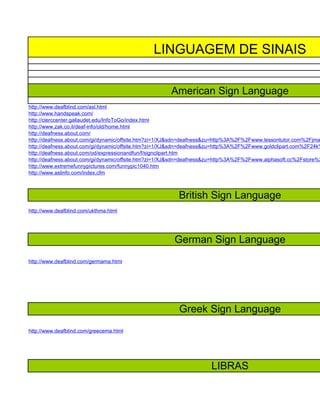 LINGUAGEM DE SINAIS

                                                      American Sign Language
http://www.deafblind.com/asl.html
http://www.handspeak.com/
http://clerccenter.gallaudet.edu/InfoToGo/index.html
http://www.zak.co.il/deaf-info/old/home.html
http://deafness.about.com/
http://deafness.about.com/gi/dynamic/offsite.htm?zi=1/XJ&sdn=deafness&zu=http%3A%2F%2Fwww.lessontutor.com%2Fjma
http://deafness.about.com/gi/dynamic/offsite.htm?zi=1/XJ&sdn=deafness&zu=http%3A%2F%2Fwww.goldclipart.com%2F24k%
http://deafness.about.com/od/expressionandfun/f/signclipart.htm
http://deafness.about.com/gi/dynamic/offsite.htm?zi=1/XJ&sdn=deafness&zu=http%3A%2F%2Fwww.alphasoft.cc%2Fstore%2
http://www.extremefunnypictures.com/funnypic1040.htm
http://www.aslinfo.com/index.cfm



                                                         British Sign Language
http://www.deafblind.com/ukthma.html




                                                       German Sign Language
http://www.deafblind.com/germama.html




                                                         Greek Sign Language
http://www.deafblind.com/greecema.html




                                                                     LIBRAS
 