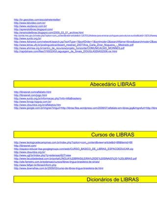 http://br.geocities.com/escolahelenkeller/
http://www.lsbvideo.com.br/
http://www.vezdavoz.com.br/
http://aprendolibras.blogspot.com/
http://ensinodelibras.blogspot.com/2009_03_01_archive.html
http://portal.mec.gov.br/index.php?option=com_content&view=article&id=12676%3Aideias-para-ensinar-portugues-para-alunos-surdos&catid=192%3Aseesp
http://www.surdo.org.br/
http://www.4shared.com/network/search.jsp?sortType=1&sortOrder=1&sortmode=2&searchName=libras&searchmode=2&sea
http://www.letras.ufrj.br/poslinguistica/dissert_mestrad_2007/Ana_Carla_Ziner_Nogueira_-_Mestrado.pdf
http://www.ahimsa.org.br/centro_de_recursos/projeto_horizonte/COMUNICACAO_MCINNES.pdf
http://rapidshare.com/files/31693245/Liaguagem_de_Sinais_DOUGLASDIAS2006.rar.html




                                                                            Abecedário LIBRAS
http://librasnet.com/alfabeto.html
http://librasnet.com/jogo.html
http://www.surdo.org.br/informacao.php?info=AlfaBrasileiro
http://www.fonojp.hpgvip.com.br/
http://www.cbsurdos.org.br/alfabetos.htm
http://www.google.com.br/imgres?imgurl=http://libras.files.wordpress.com/2008/07/alfabeto-em-libras.jpg&imgrefurl=http://libra




                                                                             Cursos de LIBRAS
http://www.teologicadecampinas.com.br/index.php?option=com_content&view=article&id=88&Itemid=66
http://librasnet.com/
http://espaco-educar-lisa.googlegroups.com/web/CURSO_BASICO_DE_LIBRAS_ESPACOEDUCAR.zip
http://www.cbsurdos.org.br/
http://www.ugf.br/index.php?q=extensao/627/view
http://www.faculdadeideal.com.br/portal/LÍNGUA%20BRASILEIRA%20DE%20SINAIS%20-%20LIBRAS.pdf
http://site.fametro.com.br/extensao/cursos/libras-lingua-brasileira-de-sinais/
http://www.fafijan.br/libras/inform.php
http://www.downsfree.com.br/2009/03/curso-de-libras-lingua-brasileira-de.html



                                                                         Dicionários de LIBRAS
 