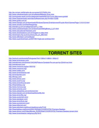 http://es.vicman.net/lib/radio-de-conversaci%C3%B3n.htm
http://www.ultradownloads.com.br/software/Malware-Scan.html
http://portuguese.eazel.com/lv/categories/viewlist/kl0.htm?curs=3&q=ares+gratis&
http://www.topdownloads.net/index/software/view.php?hl=&id=72358
http://www.gratis.com.br/
http://www.baixaja.com.br/downloads/Windows/Games-Entertainment/Puzzle-Word-Games/Page-1-0-0-0-0.html
http://www.winsite.com/free/freegames/
http://baixaki.ig.com.br/categorias/cat73_1.htm
http://www.tudodownloads.com.br/download/3060/gBrainy_0_61.html
http://www.educational-freeware.com/
http://www.downloadsrox.com.br/imagem-e-video.html
http://download.chip.eu/en/suche/suche_en_995.html
http://www.afterdawn.com/software/
http://www.superdownload.us/2007/08/14/gta-san-andreas.html




                                                 TORRENT SITES
http://isohunt.com/torrents/Portuguese?ihs1=2&iho1=d&iht=-1&ihp=2
http://www.torrentscan.com/
http://extratorrent.com/torrent/1043346/Palavra-Cantada-Pe-com-pe+by+ZinhA+avi.html
http://extratorrent.com/
http://www.mininova.org/tor/1063102
http://www.mininova.org/
http://www.fulldls.com/
http://www.torrentreactor.net/
http://torrentportal.com/
http://fenopy.com/
http://www.btmon.com/
http://www.snarf-it.org/
http://www.torrenthound.com/
http://thepiratebay.org/
http://www.monova.org/
http://www.torrentz.com/
http://www.siteselinks.com.br/torrent.htm
http://www.baixaki.com.br/download/torrentfly.htm
http://www.torrentfly.org/
http://www.youtorrent.com/
http://www.seedpeer.com/
http://www.torrenthub.org/
http://www.sumotorrent.com/
http://www.bittorrent.am/
http://www.edonkers.org/forum/viewforum.php?f=42
http://thepiratebay.org/torrent/4550159/Wall-E.DVDR.NTSC.Premiere.Seeders
http://www.btmon.com/Video/Movies_DVDR/Wall-E.DVDR.NTSC.Premiere.Seeders.torrent.html
http://www.torrentreactor.net/group.php?id=5
 