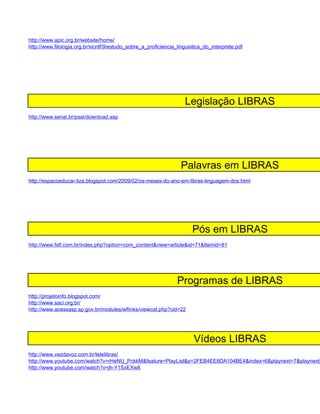 http://www.apic.org.br/website/home/
http://www.filologia.org.br/xicnlf/9/estudo_sobre_a_proficiencia_linguistica_do_interprete.pdf




                                                                    Legislação LIBRAS
http://www.senai.br/psai/download.asp




                                                                  Palavras em LIBRAS
http://espacoeducar-liza.blogspot.com/2009/02/os-meses-do-ano-em-libras-linguagem-dos.html




                                                                       Pós em LIBRAS
http://www.fslf.com.br/index.php?option=com_content&view=article&id=71&Itemid=81




                                                                 Programas de LIBRAS
http://projetoinfo.blogspot.com/
http://www.saci.org.br/
http://www.acessasp.sp.gov.br/modules/wflinks/viewcat.php?cid=22




                                                                        Vídeos LIBRAS
http://www.vezdavoz.com.br/telelibras/
http://www.youtube.com/watch?v=rHeNU_PckkM&feature=PlayList&p=2FEB4EE8DA104BE4&index=6&playnext=7&playnext_
http://www.youtube.com/watch?v=jh-Y1SxEXw8
 