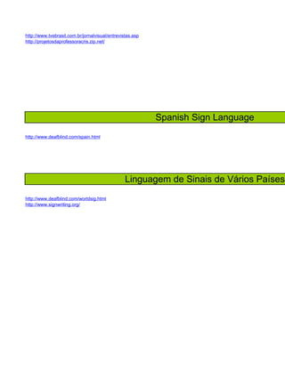 http://www.tvebrasil.com.br/jornalvisual/entrevistas.asp
http://projetosdaprofessoracris.zip.net/




                                                           Spanish Sign Language
http://www.deafblind.com/spain.html




                                                 Linguagem de Sinais de Vários Países
http://www.deafblind.com/worldsig.html
http://www.signwriting.org/
 