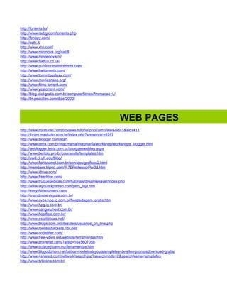 http://torrents.to/
http://www.rarbg.com/torrents.php
http://fenopy.com/
http://eztv.it/
http://www.xtvi.com/
http://www.mininova.org/cat/8
http://www.movienova.nl/
http://www.flixflux.co.uk/
http://www.publicdomaintorrents.com/
http://www.bwtorrents.com/
http://www.torrentsgalaxy.com/
http://www.moviesnake.org/
http://www.films-torrent.com/
http://www.yestorrent.com/
http://blog.clickgratis.com.br/computerfilmes/Animacao+L/
http://br.geocities.com/diasf2003/




                                                            WEB PAGES
http://www.mxstudio.com.br/views.tutorial.php?act=view&cid=1&aid=411
http://forum.mxstudio.com.br/index.php?showtopic=8787
http://www.blogger.com/start
http://www.terra.com.br/macmania/macmania/workshop/workshops_blogger.htm
http://weblogger.terra.com.br/usoqueeweblog.aspx
http://www.bertolo.pro.br/coursesite/templates.htm
http://awd.cl.uh.edu/blog/
http://www.florianonet.com.br/servicos/graficos2.html
http://members.tripod.com/%7EProfessorPo/3d.htm
http://www.idrive.com/
http://www.freedrive.com/
http://www.truquesedicas.com/tutoriais/dreamweaver/index.php
http://www.layoutexpresso.com/pers_layt.htm
http://easy-hit-counters.com/
http://criandosite.virgula.com.br/
http://www.cvps.hpg.ig.com.br/hospedagem_gratis.htm
http://www.hpg.ig.com.br/
http://www.canguruhost.com.br/
http://www.hostfree.com.br/
http://www.estatisticas.net/
http://www.blogs.com.br/sitesuteis/usuarios_on_line.php
http://www.menteshackers.1br.net/
http://www.codelifter.com/
http://www.free-vibes.net/website/ferramentas.htm
http://www.bravenet.com/?afilid=1645607058
http://www.ticfaced.uem.mz/ferramentas.htm
http://www.blogodorium.net/baixar-modeloslayoutstemplates-de-sites-prontosdownload-gratis/
http://www.4shared.com/network/search.jsp?searchmode=2&searchName=templates
http://www.tvtelona.com.br/
 