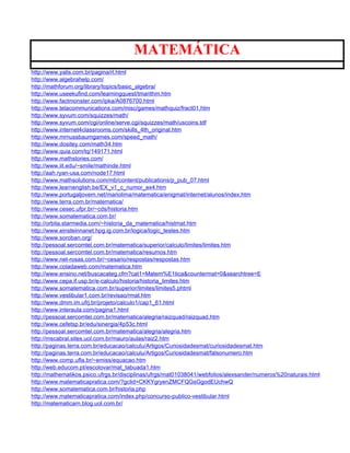 MATEMÁTICA
http://www.yalis.com.br/pagina/rl.html
http://www.algebrahelp.com/
http://mathforum.org/library/topics/basic_algebra/
http://www.useekufind.com/learningquest/tmarithm.htm
http://www.factmonster.com/ipka/A0876700.html
http://www.telacommunications.com/misc/games/mathquiz/fract01.htm
http://www.syvum.com/squizzes/math/
http://www.syvum.com/cgi/online/serve.cgi/squizzes/math/uscoins.tdf
http://www.internet4classrooms.com/skills_4th_original.htm
http://www.mrnussbaumgames.com/speed_math/
http://www.dositey.com/math34.htm
http://www.quia.com/tq/149171.html
http://www.mathstories.com/
http://www.iit.edu/~smile/mathinde.html
http://aah.ryan-usa.com/node17.html
http://www.mathsolutions.com/mb/content/publications/p_pub_07.html
http://www.learnenglish.be/EX_v1_c_numor_ex4.htm
http://www.portugaljovem.net/mariolima/matematica/enigmat/internet/alunos/index.htm
http://www.terra.com.br/matematica/
http://www.cesec.ufpr.br/~cds/historia.htm
http://www.somatematica.com.br/
http://orbita.starmedia.com/~historia_da_matematica/histmat.htm
http://www.einsteinnanet.hpg.ig.com.br/logica/logic_testes.htm
http://www.soroban.org/
http://pessoal.sercomtel.com.br/matematica/superior/calculo/limites/limites.htm
http://pessoal.sercomtel.com.br/matematica/resumos.htm
http://www.net-rosas.com.br/~cesario/respostas/respostas.htm
http://www.coladaweb.com/matematica.htm
http://www.ensino.net/buscacateg.cfm?cat1=Matem%E1tica&countermat=0&searchtree=E
http://www.cepa.if.usp.br/e-calculo/historia/historia_limites.htm
http://www.somatematica.com.br/superior/limites/limites5.phtml
http://www.vestibular1.com.br/revisao/rmat.htm
http://www.dmm.im.ufrj.br/projeto/calculo1/cap1_61.html
http://www.interaula.com/pagina1.html
http://pessoal.sercomtel.com.br/matematica/alegria/raizquad/raizquad.htm
http://www.cefetsp.br/edu/sinergia/4p53c.html
http://pessoal.sercomtel.com.br/matematica/alegria/alegria.htm
http://mscabral.sites.uol.com.br/mauro/aulas/raiz2.htm
http://paginas.terra.com.br/educacao/calculu/Artigos/Curiosidadesmat/curiosidadesmat.htm
http://paginas.terra.com.br/educacao/calculu/Artigos/Curiosidadesmat/falsonumero.htm
http://www.comp.ufla.br/~emiss/equacao.htm
http://web.educom.pt/escolovar/mat_tabuada1.htm
http://mathematikos.psico.ufrgs.br/disciplinas/ufrgs/mat01038041/webfolios/alexsander/numeros%20naturais.html
http://www.matematicapratica.com/?gclid=CKKYgryenZMCFQGsGgodEUchwQ
http://www.somatematica.com.br/historia.php
http://www.matematicapratica.com/index.php/concurso-publico-vestibular.html
http://matematicarn.blog.uol.com.br/
 