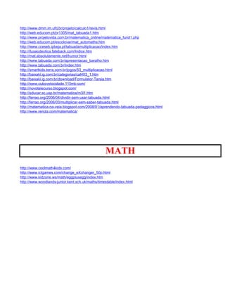 http://www.dmm.im.ufrj.br/projeto/calculo1/revis.html
http://web.educom.pt/pr1305/mat_tabuada1.htm
http://www.projetovida.com.br/matematica_online/matematica_fund1.php
http://web.educom.pt/escolovar/mat_automaths.htm
http://www.cceseb.ipbeja.pt/tabuadamultiplicacao/index.htm
http://ilusaodeotica.fateback.com/Indice.htm
http://mat.absolutamente.net/humor.html
http://www.tabuada.com.br/apresentacao_baralho.htm
http://www.tabuada.com.br/index.htm
http://smartkids.terra.com.br/jogos/53_multiplicacao.html
http://baixaki.ig.com.br/categorias/cat403_1.htm
http://baixaki.ig.com.br/download/Formulator-Tarsia.htm
http://www.cubovelocidade.110mb.com/
http://novotelecurso.blogspot.com/
http://educar.sc.usp.br/matematica/m3l1.htm
http://ferrao.org/2006/04/dividir-sem-usar-tabuada.html
http://ferrao.org/2006/03/multiplicar-sem-saber-tabuada.html
http://matematica-na-veia.blogspot.com/2008/01/aprendendo-tabuada-pedaggicos.html
http://www.reniza.com/matematica/




                                                  MATH
http://www.coolmath4kids.com/
http://www.ictgames.com/change_eXchanger_50p.html
http://www.kidzone.ws/math/eggplusegg/index.htm
http://www.woodlands-junior.kent.sch.uk/maths/timestable/index.html
 