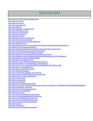 MESTRADO
http://www2.fe.usp.br/estrutura/indexpos.htm
http://www.mic.ufsc.br/
http://teses.eps.ufsc.br/
http://www.linguistlist.org/
http://www.lagb.org/
http://www.capes.gov.br/capes/portal/
http://www.mestreduca.ufu.br/
http://paje.fe.usp.br/estrutura/
http://www.fae.unicamp.br/
http://www.fae.ufmg.br/
http://sitededicas.uol.com.br/teses.htm
http://www.facom.ufba.br/pretextos/
http://www.programabolsa.org.br/insc2005.html
http://www.ufrgs.br/neccso/
http://www.saofrancisco.edu.br/cursos/propep/mestrado/educacao/linksinteressantes.asp
http://www4.uninove.br/grupec/grupo.htm
http://www.linguaestrangeira.pro.br/professor_pontocom/index_professor.htm
http://www.criticanarede.com/tes_lingpensamento.html
http://www.nead.ufmt.br/index.asp?pg=monografias
http://www.oseias.org/modules/mydownloads/viewcat.php?cid=3
http://www.biblioteca.unesp.br/bibliotecadigital/document/listeses.php?tid=220&stat=a
http://www.biblioteca.unesp.br/bibliotecadigital/
http://www.fflch.usp.br/pos/index.html
http://sistemas1.usp.br:8080/fenixweb/fexCPGLista?tipo=T
http://machado-assis.bce.unb.br/bdtd/tde_busca/index.php
http://www.bc.furb.rct-sc.br/weblinks/AREAS_PAGINAS.php?CD_AREA=100&
http://www.uem.br/~mla/defesas.htm
http://www.dgz.org.br/fev02/Art_02.htm
http://www.ufrgs.br/iletras/ppg/
http://www.unicid.br/pos_grad/pos_stric_edu.htm
http://www.utp.br/mestradoemeducacao/mestrado.html
http://fatimaneves.no.sapo.pt/interest.htm
http://www.remea.furg.br/
http://qualis.capes.gov.br/
http://www.pucsp.br/pos/
http://www.pucsp.br/pos/selecao106.htm
http://www.bve.inep.gov.br/pesquisa/pestermos.asp?pesq=37537&term=TEORIAS+DA+APRENDIZAGEM&letra=T
http://www.posgrad.fae.unicamp.br/
http://www4.uninove.br/grupec/grupo.htm
http://aspro02.npd.ufsc.br/htdig/
http://www.teses.usp.br/
http://www.ced.ufsc.br/bibliote/virtual/citar.html
http://www.inf.ufrgs.br/biblioteca/html/normas.htm
http://www.pucrs.br/biblioteca/recursos.htm
http://comp.ita.cta.br/writingcenter/dicas.htm
http://www.wwicorp.com/intro.php?lang=br
http://www.pucsp.br/
http://www.unifieo.br/v1/
http://www.unitau.br/cursos/pos-graduacao
 