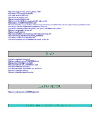 http://www.prpg.unicamp.br/curso_stricto.phtml
http://www.usp.br/prpg/pt/index.htm
http://paje.fe.usp.br/estrutura/
http://www3.fe.usp.br/pgrad/
http://www.metodista.br/stricto
http://www.metodista.br/poseducacao/sobre-o-programa/
http://cogeae.pucsp.br/index2.php?ID=21
http://www.unisinos.br/futuros_alunos/index.php?option=com_content&task=view&id=92&Itemid=149&menu_ativo=active_menu_sub&marcador=149
http://libdigi.unicamp.br/document/?code=vtls000195528
http://libdigi.unicamp.br/document/results.php?words=pedagogia+de+projetos
http://www.smarcos.br/novoportal/
http://www.unifieo.br/v1/
http://www.britishcouncil.org/br/brasil-education-chevening.htm
http://www.pucsp.br/pos/lael/lael-inf/def_teses.html
http://www.unisantos.br/posgraduacao/
http://www.universia.com.br/ondeestudar/busca_cursos.jsp




                                                             EAD
http://www.saoluis.br/pos/pos4/
http://www.educon.com.br/2005/MEClink.htm
http://cursosonline.cogeae.pucsp.br/
http://www.educon.com.br/2005/home.asp#
http://www.saoluis.br/pos/pos4/
http://www.sp.senac.br/jsp/default.jsp?newsID=0
http://www.baraodemaua.br/
http://www.baraodemaua.br/ead.php




                                                LATO SENSU
http://www.educon.com.br/2005/MEClink.htm




                            TRABALHO DE CONCLUSÃO DE CURSO
 