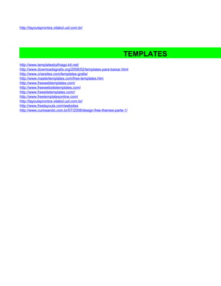 http://layoutsprontos.vilabol.uol.com.br/




                                                              TEMPLATES
http://www.templatesbythiago.kit.net/
http://www.downloadsgratis.org/2008/02/templates-para-baixar.html
http://www.criarsites.com/templates-gratis/
http://www.mastertemplates.com/free-templates.htm
http://www.freewebtemplates.com/
http://www.freewebsitetemplates.com/
http://www.freesitetemplates.com//
http://www.freetemplatesonline.com/
http://layoutsprontos.vilabol.uol.com.br/
http://www.freelayouts.com/websites
http://www.curiosando.com.br/07/2008/design-free-themes-parte-1/
 