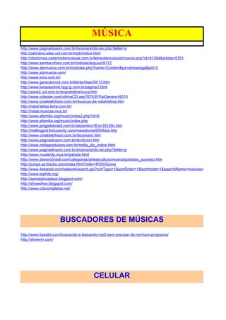 MÚSICA
http://www.paginadosom.com.br/dicionario/dic-ski.php?letter=a
http://petrolina.sites.uol.com.br/mpb/indice.html
http://obotorosa.cadernodemusicas.com.br/letrasdemusicas/musica.php?id=91294&artista=5751
http://www.samba-choro.com.br/noticias/arquivo/8172
http://www.alomusica.com.br/modules.php?name=Content&pa=showpage&pid=2
http://www.zipmusica.com/
http://www.tons.com.br/
http://www.geracaorock.com.br/letras/titas/04/13.htm
http://www.karaokemidi.hpg.ig.com.br/pagina3.html
http://www2.uol.com.br/anacarolina/ouca.htm
http://www.videolar.com/vitrineCD.asp?ID%5FPaiGenero=8010
http://www.coraldelchiaro.com.br/musicas-de-natal-letras.htm
http://natal.letras.terra.com.br/
http://natal.musicas.mus.br/
http://www.afamilia.org/music/index2.php?id=6
http://www.afamilia.org/music/index.php
http://www.jangadabrasil.com.br/dezembro16/cn16120c.htm
http://meltingpot.fortunecity.com/macedonia/693/lista.htm
http://www.coraldelchiaro.com.br/dicionario.htm
http://www.paginadosom.com.br/ski/dicion.htm
http://www.midiaprodutora.com.br/midia_dic_indice.html
http://www.paginadosom.com.br/dicionario/dic-ski.php?letter=p
http://www.musikcity.mus.br/parada.html
http://www.sitesnobrasil.com/categorias/artesecultura/musica/paradas_sucesso.htm
http://jumps.ez-tracks.com/index.html?refer=ROIOGenre
http://www.4shared.com/network/search.jsp?sortType=1&sortOrder=1&sortmode=1&searchName=musicas+infantis&searc
http://www.tophitz.org/
http://asmaistocadass.blogspot.com/
http://showsfree.blogspot.com/
http://www.cdscompletos.net/




                     BUSCADORES DE MÚSICAS
http://www.tiosolid.com/buscando-e-baixando-mp3-sem-precisar-de-nenhum-programa/
http://skreemr.com/




                                       CELULAR
 