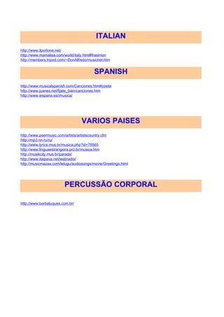 ITALIAN
http://www.ilportone.net/
http://www.mamalisa.com/world/italy.html#frasimon
http://members.tripod.com/~DonAlfredo/musichet.htm


                                         SPANISH
http://www.musicalspanish.com/Canciones.htm#cosita
http://www.juanes.net/fijate_bien/canciones.htm
http://www.iespana.es/imusica/




                                  VARIOS PAISES
http://www.peermusic.com/artists/artistscountry.cfm
http://mp3.rin.ru/ru/
http://www.lyrics.mus.br/musica.php?id=78565
http://www.linguaestrangeira.pro.br/musica.htm
http://musikcity.mus.br/parada/
http://www.itaipava.net/webradio/
http://musicmazaa.com/telugu/audiosongs/movie/Greetings.html




                        PERCUSSÃO CORPORAL

http://www.barbatuques.com.br/
 