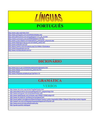 PORTUGUÊS
http://www.cplp.org/index.html
http://www.portugues.com.br/estilistica/testes.asp
http://educaterra.terra.com.br/sualingua/11/11_se_vir.htm
http://news.curriculum.com.br/0006/falebem/144.asp
http://www.curso-objetivo.br/material/bom_portugues_arquivos.asp
http://www.falalingua.hpg.ig.com.br/index9_verbo.htm
http://www.pnlbrasil.com.br/
http://kplus.cosmo.com.br/materia.asp?co=84&rv=Gramatica
http://www.linguabrasil.com.br/
http://www.mundocultural.com.br/




                                            DICIONÁRIO
http://www.tce.sc.gov.br/biblioteca/glossario/glossario.htm
http://www.felipex.com.br/palavras_palavras.htm
http://www.ait.pt/
http://www.infopedia.pt/default.jsp?qsFiltro=14




                                            GRAMÁTICA
                                                   VERBOS
  http://www.nilc.icmc.usp.br/nilc/TagSet/Verbo.htm
  http://educaterra.terra.com.br/sualingua/01/01_pegoechego.htm
  http://www.portugues.com.br/sintaxe/tverbo.asp
  http://www.weblinguas.com.br/licaav.asp?offset=105&Codigo=97
  http://www.inf.ufrgs.br/~emiliano/conver/geral.html
  http://zoom.globo.com/glbzoomSearch/engine?query=verbo+regular&i=20&s=10&set=1&cat=&q=verbo+regular
  http://www2.uol.com.br/linguaportuguesa/artigos/ult1078u341.shl
  http://www.pucrs.br/manualred/crase.php
  http://guida.querido.net/jogos/
 
