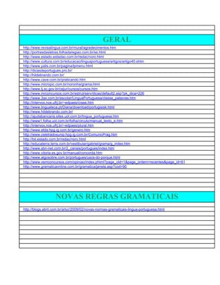 GERAL
http://www.revisalingua.com.br/mural/agradecimentos.htm
http://portrasdasletras.folhadaregiao.com.br/se.html
http://www.estado.estadao.com.br/redac/noro.html
http://www.cultura.com.br/educacao/linguaportuguesa/artigos/artigo40.shtm
http://www.yalis.com.br/pagina/lpmenu.html
http://dicasdeportugues.pro.br/
http://hildebrando.com.br/
http://www.cave.com.br/praticando.htm
http://www.micropic.com.br/noronha/grama.html
http://www.tj.sc.gov.br/cejur/cursos/cursos.htm
http://www.mrconcursos.com.br/estrut/serv/dicas/default2.asp?pk_dica=226
http://www.3ax.com.br/escolar/LinguaPortuguesa/classe_palavras.htm
http://intervox.nce.ufrj.br/~edpaes/crase.htm
http://www.linguateca.pt/Diana/download/portugisisk.html
http://www.hildebrando.com.br/
http://ajudabancaria.sites.uol.com.br/lingua_portuguesa.htm
http://www1.folha.uol.com.br/folha/circulo/manual_texto_e.htm
http://intervox.nce.ufrj.br/~edpaes/plural.htm
http://www.etda.hpg.ig.com.br/genero.htm
http://www.osletradosunip.hpg.ig.com.br/ComunicPrag.htm
http://txt.estado.com.br/redac/norv.html
http://educaterra.terra.com.br/vestibular/gabriel/grama/g_index.htm
http://www.sbn-net.com.br/2_canais/portugues/index.htm
http://www.vitoria.es.gov.br/manual/concorda.htm
http://www.algosobre.com.br/portugues/usos-do-porque.html
http://www.vemconcursos.com/opiniao/index.phtml?page_old=1&page_ordem=recentes&page_id=61
http://www.gramaticaonline.com.br/gramatica/janela.asp?cod=90




                   NOVAS REGRAS GRAMATICAIS
http://blogs.abril.com.br/artur/2009/02/novas-normas-gramaticais-lingua-portuguesa.html
 