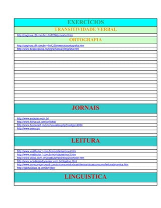 EXERCÍCIOS
                                TRANSITIVIDADE VERBAL
http://paginas.cfjl.com.br/~fm1250/provahot.htm
                                             ORTOGRAFIA
http://paginas.cfjl.com.br/~fm1250/exercicioortografia.htm
http://www.brasilescola.com/gramatica/ortografia.htm




                                               JORNAIS
http://www.estadao.com.br/
http://www.folha.uol.com.br/folha/
http://www.homenett.com.br/visualiza.php?codigo=4024
http://www.aeiou.pt/




                                              LEITURA
http://www.vestibular1.com.br/novidades/nov4.htm
http://www.vestibular1.com.br/novidades/nov3.htm
http://www.ofelia.com.br/vestibular/site/dicas/comoler.htm
http://www.academiadopensar.com.br/objetivo.html
http://www.consumidorbrasil.com.br/consumidorbrasil/textos/dicasconsumo/leituradinamica.htm
http://igeducacao.ig.com.br/igler/


                                        LINGUISTICA
 
